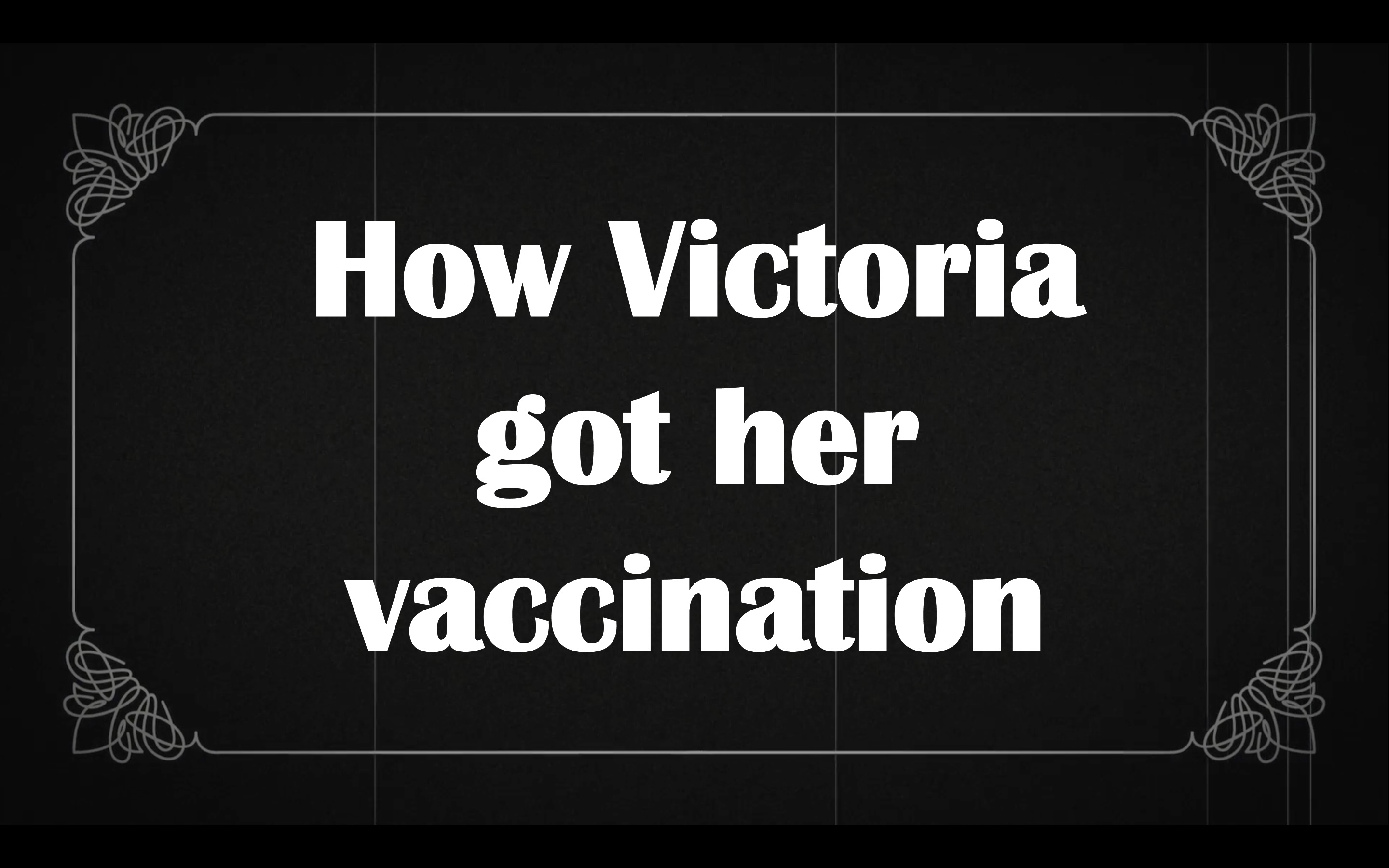 A graphic depicting an old style black and white movie ornated title card complete with scratches and, in an old font, the title “How Victoria got her vaccination’