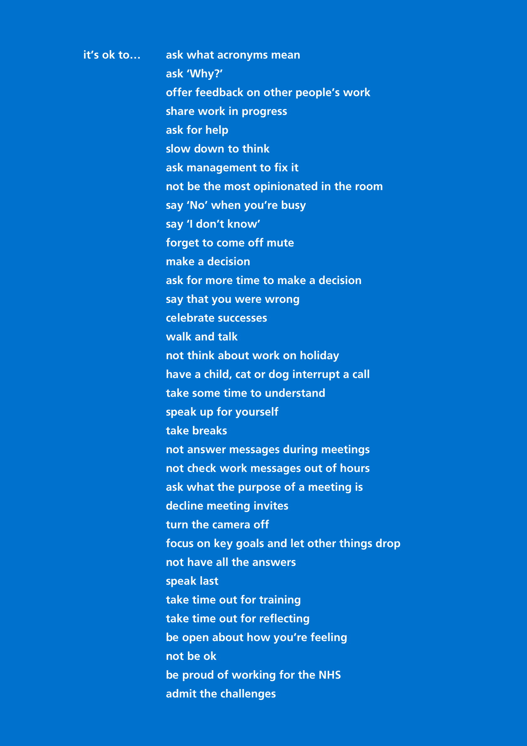 A graphic with a blue background and white text saying ‘It’s ok...’ followed by this list: ask what acronyms mean, ask ‘Why?’, offer feedback on other people’s work, share work in progress, ask for help, slow down to think, ask management to fix it, not be the most opinionated in the room, say ‘No’ when you’re busy, say ‘I don’t know, forget to come off mute, make a decision, ask for more time to make a decision, say that you were wrong, celebrate successes, walk and talk, not think about work on holiday, have a child, cat or dog interrupt a call, take some time to understand, speak up for yourself, take breaks, not answer messages during meetings, not check work messages out of hours, ask what the purpose of a meeting is, decline meeting invites, turn the camera off , focus on key goals and let other things drop, not have all the answer, speak last, take time out for training, take time out for reflecting, be open about how you’re feeling, not be ok, be proud of working for the NHS, admit the challenges